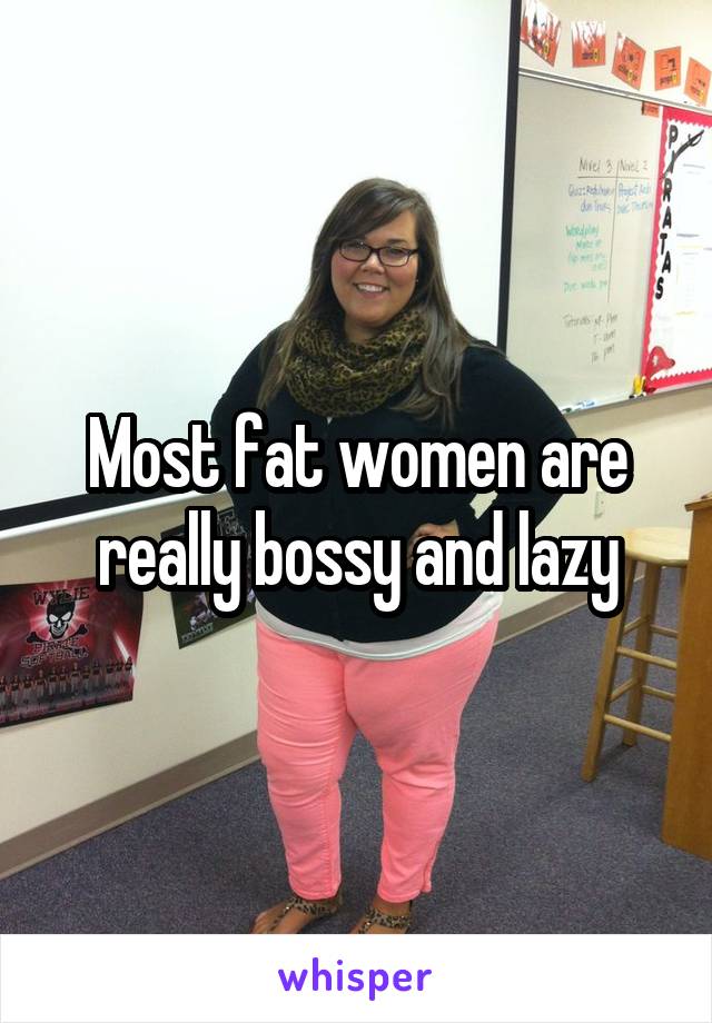Most fat women are really bossy and lazy