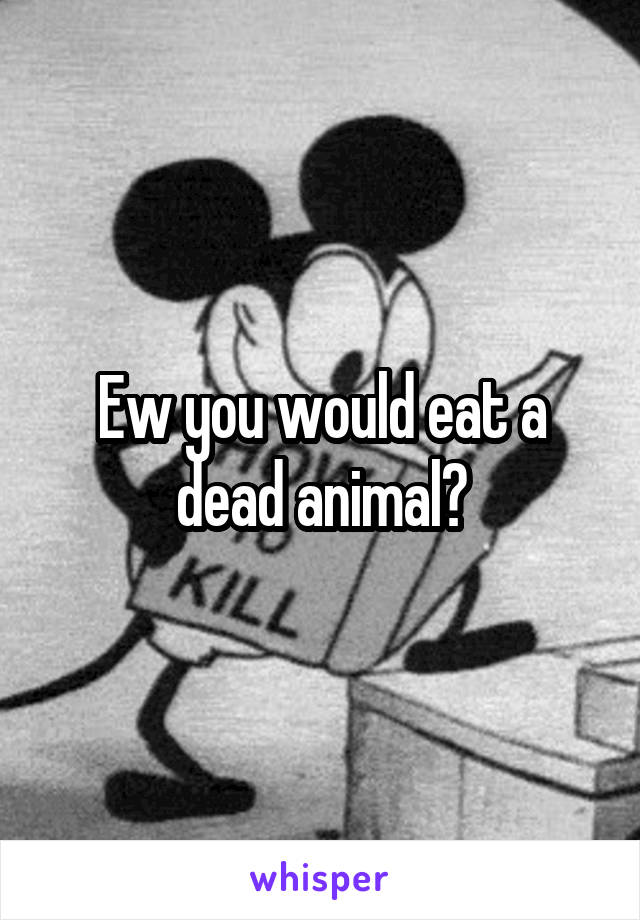 Ew you would eat a dead animal?