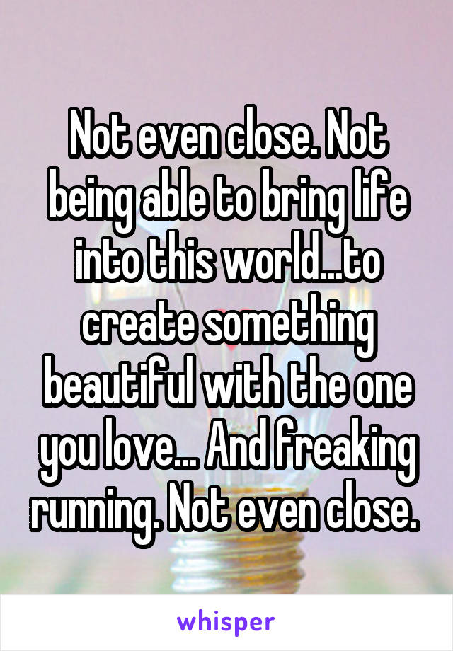 Not even close. Not being able to bring life into this world...to create something beautiful with the one you love... And freaking running. Not even close. 