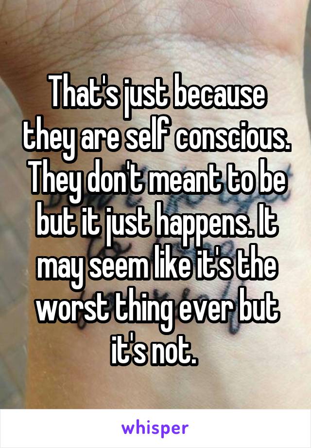 That's just because they are self conscious. They don't meant to be but it just happens. It may seem like it's the worst thing ever but it's not. 