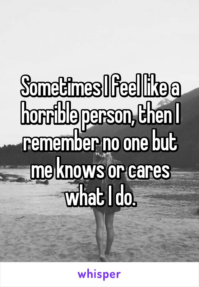 Sometimes I feel like a horrible person, then I remember no one but me knows or cares what I do.