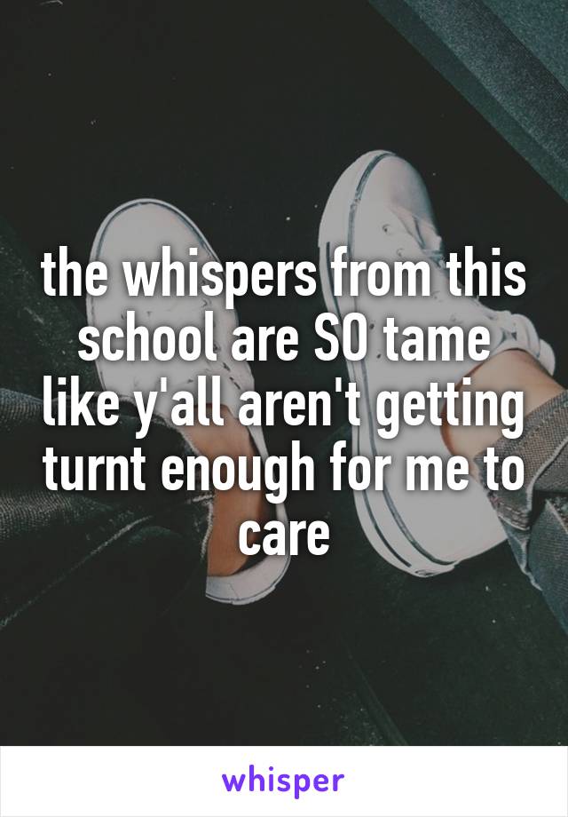 the whispers from this school are SO tame like y'all aren't getting turnt enough for me to care