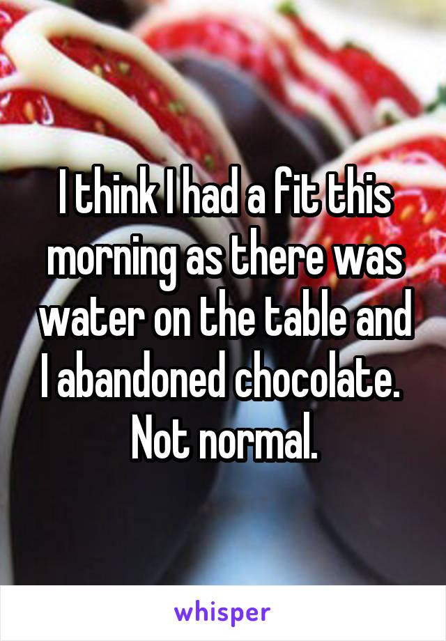 I think I had a fit this morning as there was water on the table and I abandoned chocolate. 
Not normal.