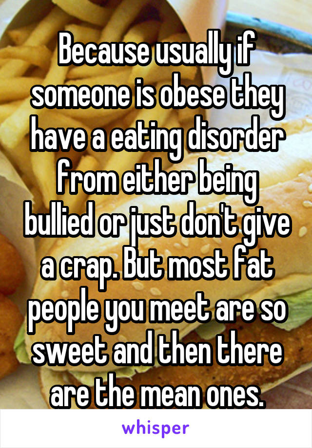 Because usually if someone is obese they have a eating disorder from either being bullied or just don't give a crap. But most fat people you meet are so sweet and then there are the mean ones.