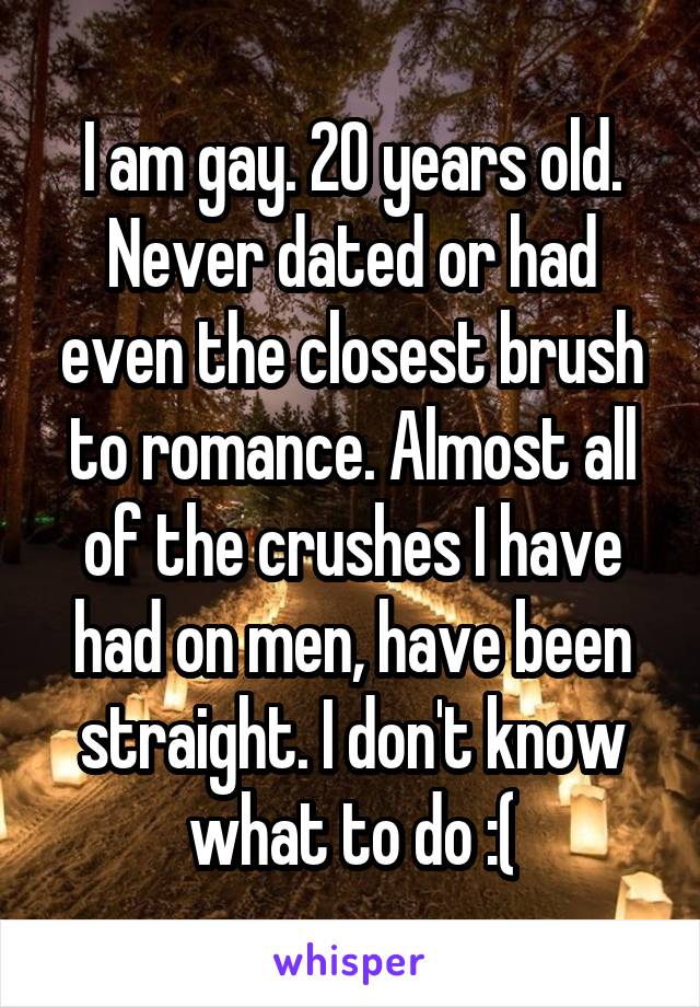 I am gay. 20 years old. Never dated or had even the closest brush to romance. Almost all of the crushes I have had on men, have been straight. I don't know what to do :(