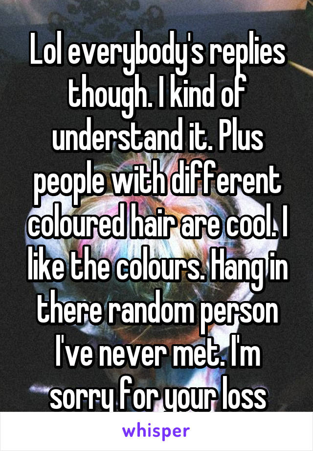 Lol everybody's replies though. I kind of understand it. Plus people with different coloured hair are cool. I like the colours. Hang in there random person I've never met. I'm sorry for your loss