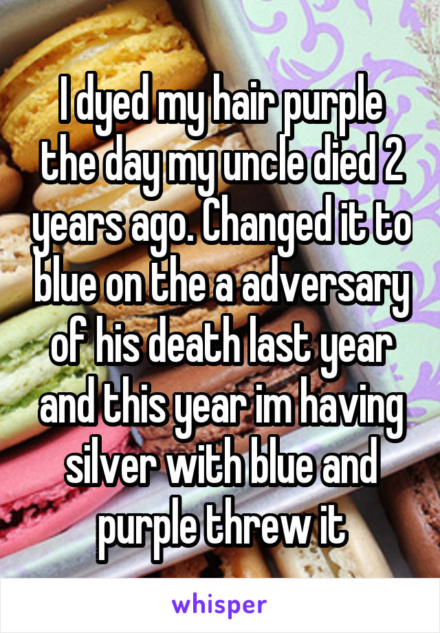 I dyed my hair purple the day my uncle died 2 years ago. Changed it to blue on the a adversary of his death last year and this year im having silver with blue and purple threw it