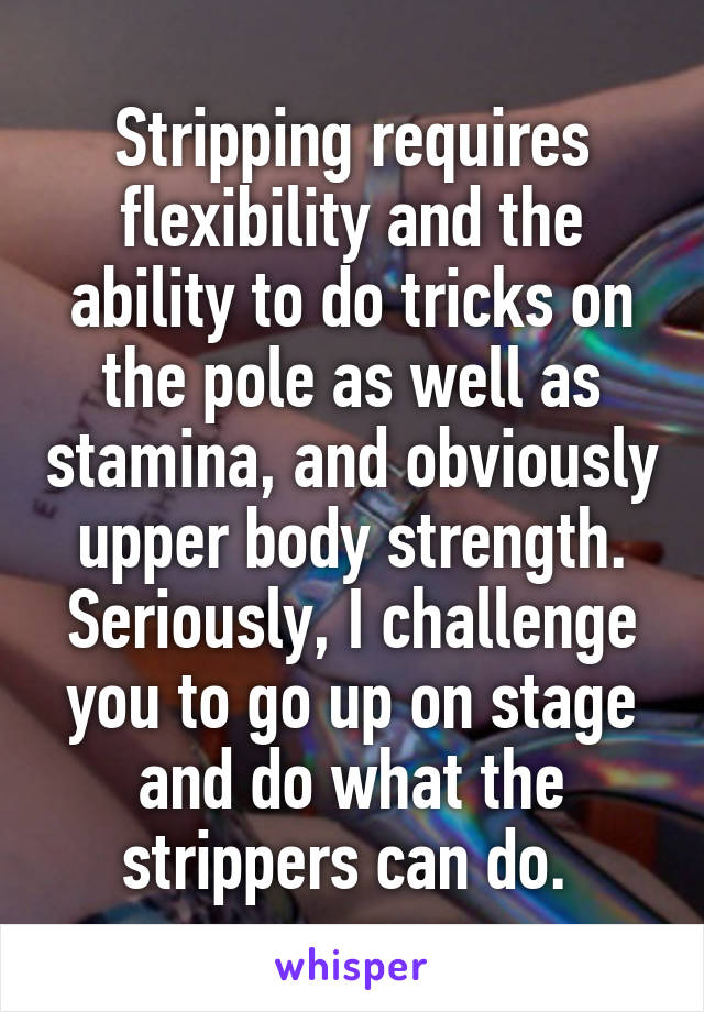 Stripping requires flexibility and the ability to do tricks on the pole as well as stamina, and obviously upper body strength. Seriously, I challenge you to go up on stage and do what the strippers can do. 