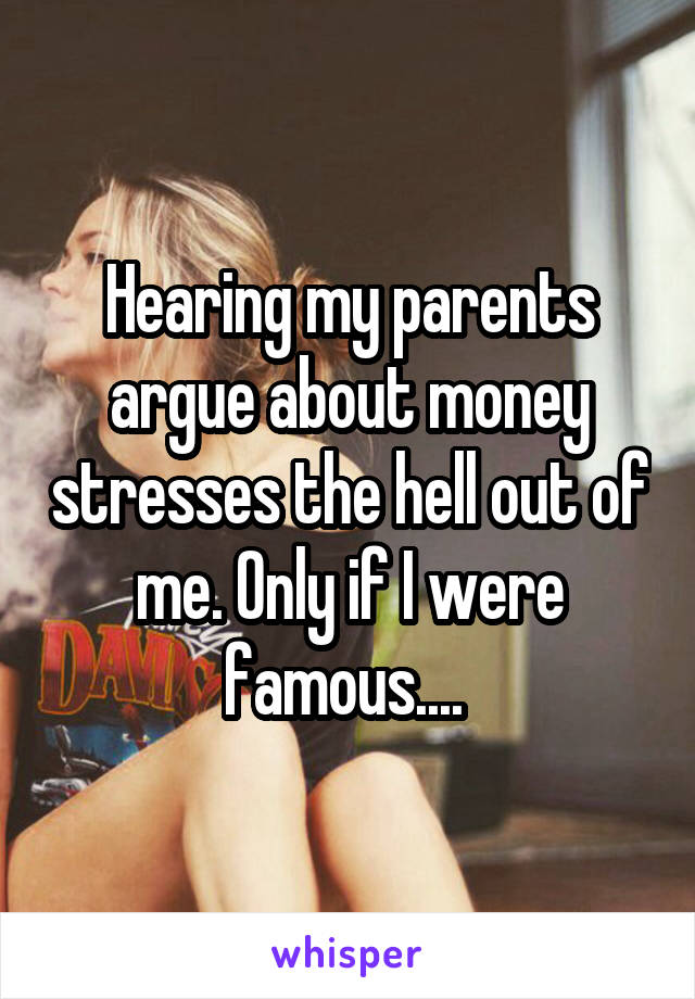 Hearing my parents argue about money stresses the hell out of me. Only if I were famous.... 