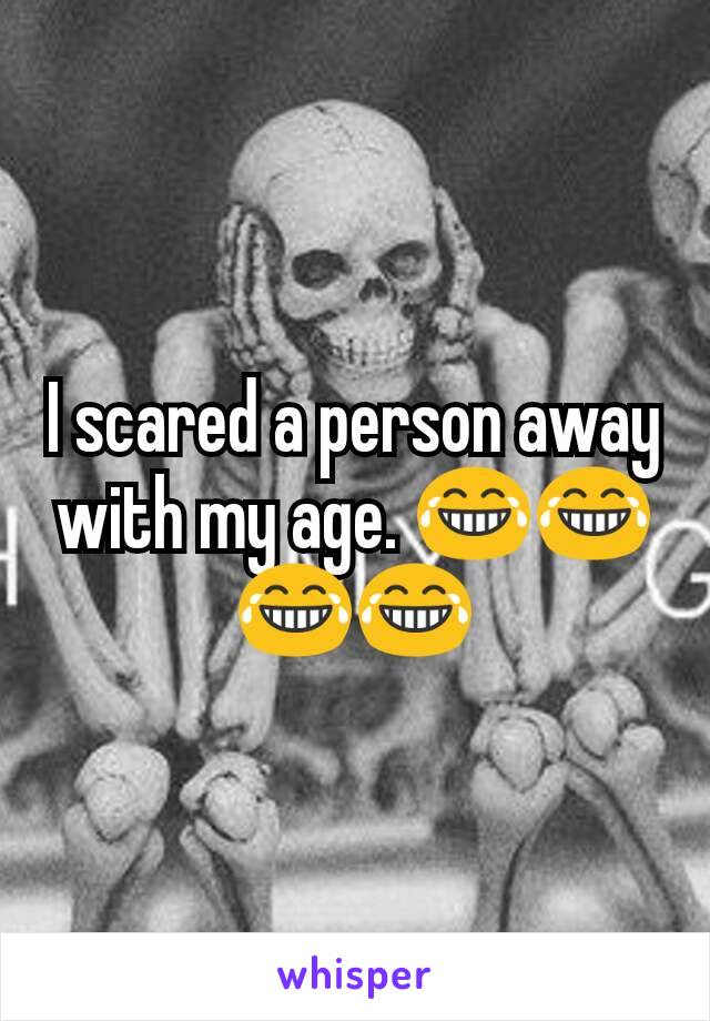 I scared a person away with my age. 😂😂😂😂