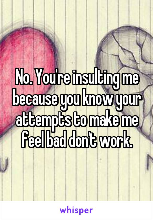 No. You're insulting me because you know your attempts to make me feel bad don't work.