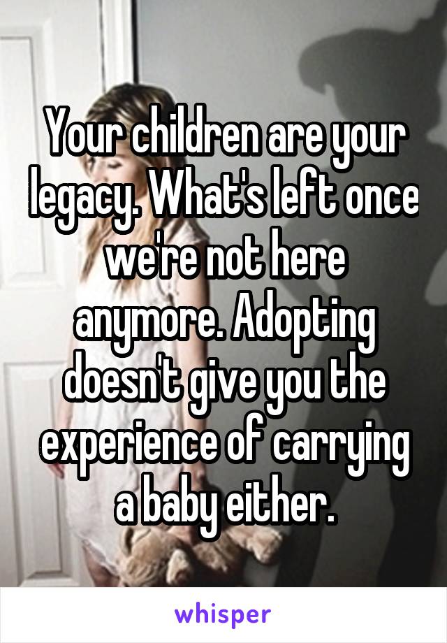 Your children are your legacy. What's left once we're not here anymore. Adopting doesn't give you the experience of carrying a baby either.