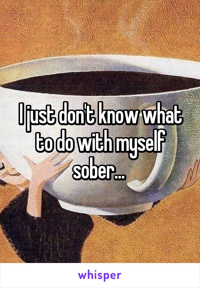 I just don't know what to do with myself sober... 