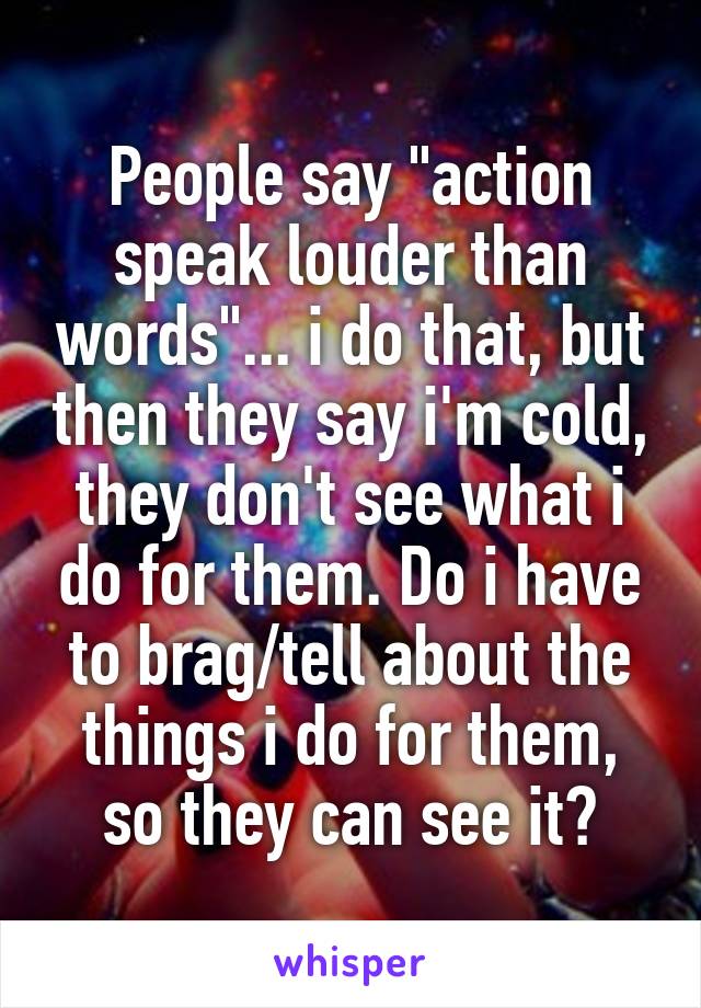 People say "action speak louder than words"... i do that, but then they say i'm cold, they don't see what i do for them. Do i have to brag/tell about the things i do for them, so they can see it?