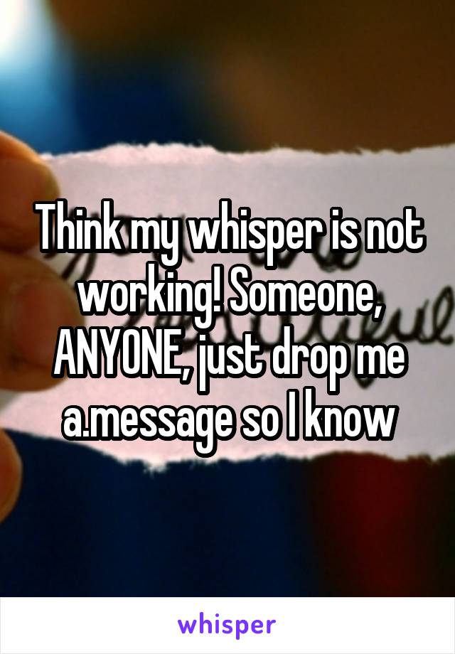 Think my whisper is not working! Someone, ANYONE, just drop me a.message so I know
