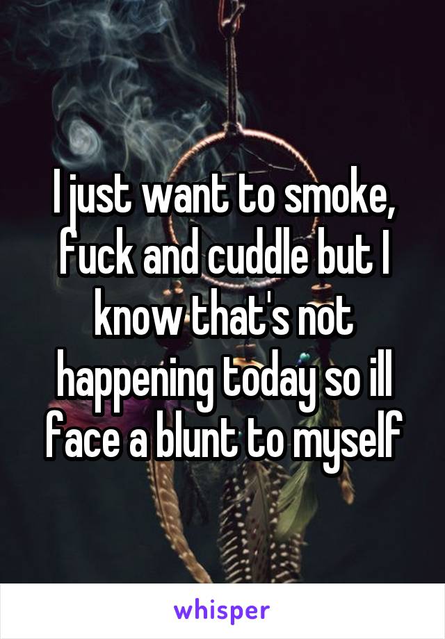 I just want to smoke, fuck and cuddle but I know that's not happening today so ill face a blunt to myself