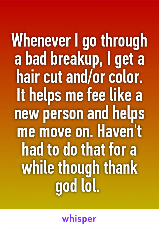 Whenever I go through a bad breakup, I get a hair cut and/or color. It helps me fee like a new person and helps me move on. Haven't had to do that for a while though thank god lol. 