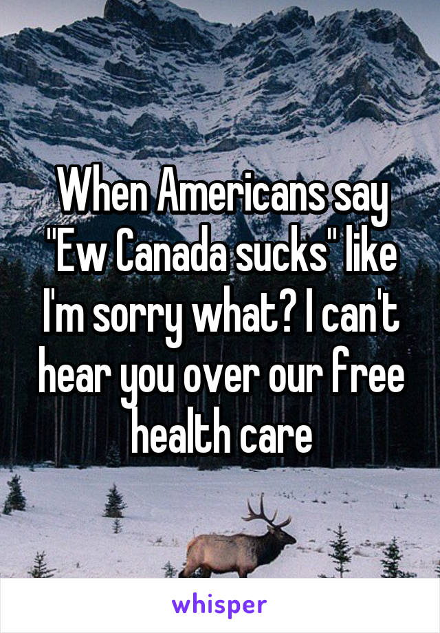 When Americans say "Ew Canada sucks" like I'm sorry what? I can't hear you over our free health care