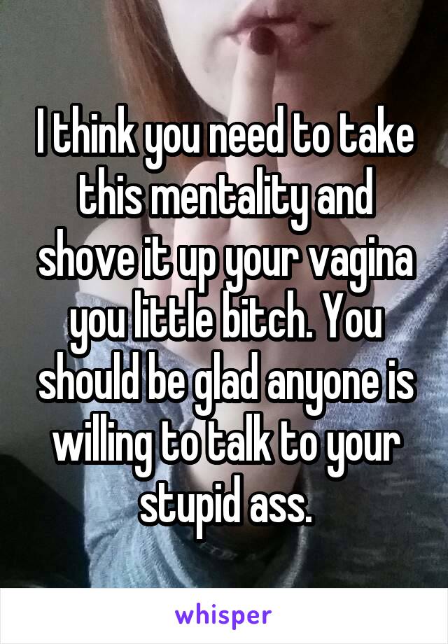 I think you need to take this mentality and shove it up your vagina you little bitch. You should be glad anyone is willing to talk to your stupid ass.