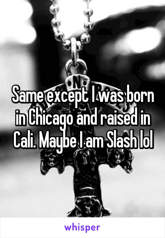 Same except I was born in Chicago and raised in Cali. Maybe I am Slash lol