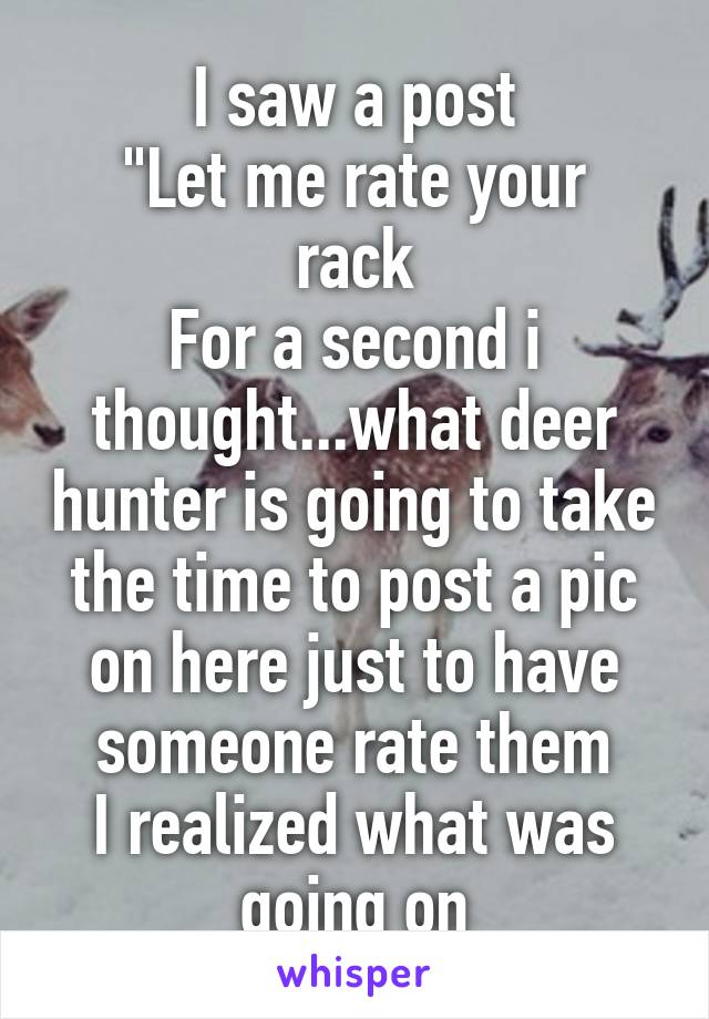 I saw a post
"Let me rate your rack
For a second i thought...what deer hunter is going to take the time to post a pic on here just to have someone rate them
I realized what was going on