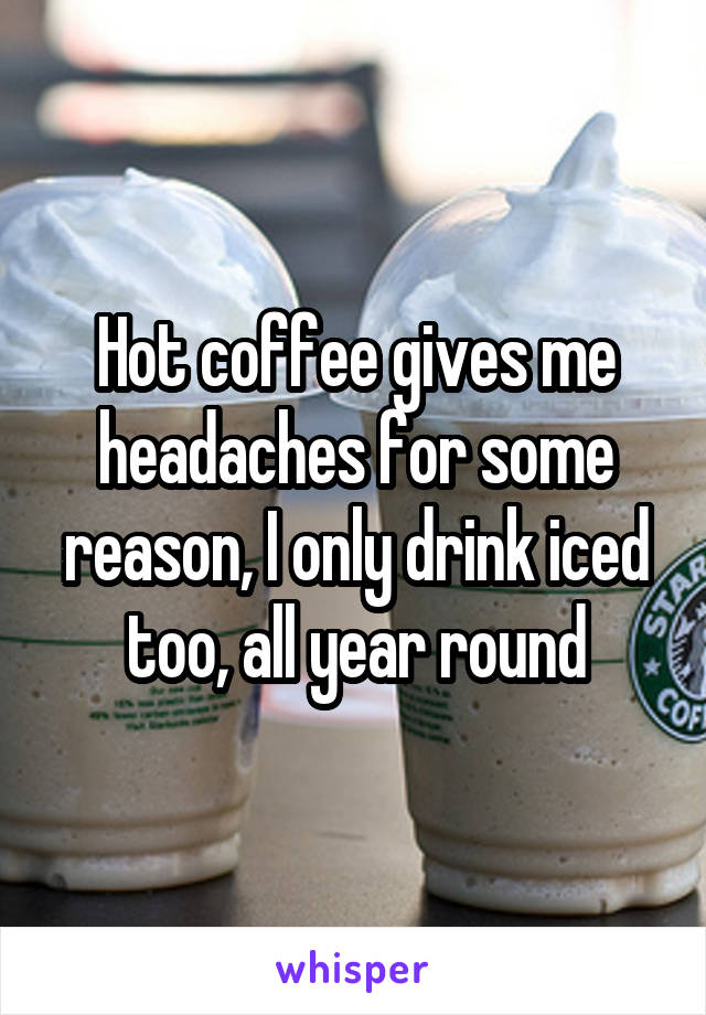 Hot coffee gives me headaches for some reason, I only drink iced too, all year round