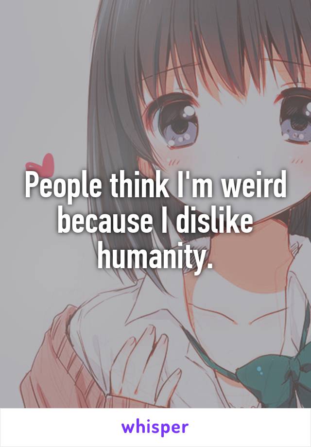 People think I'm weird because I dislike humanity.