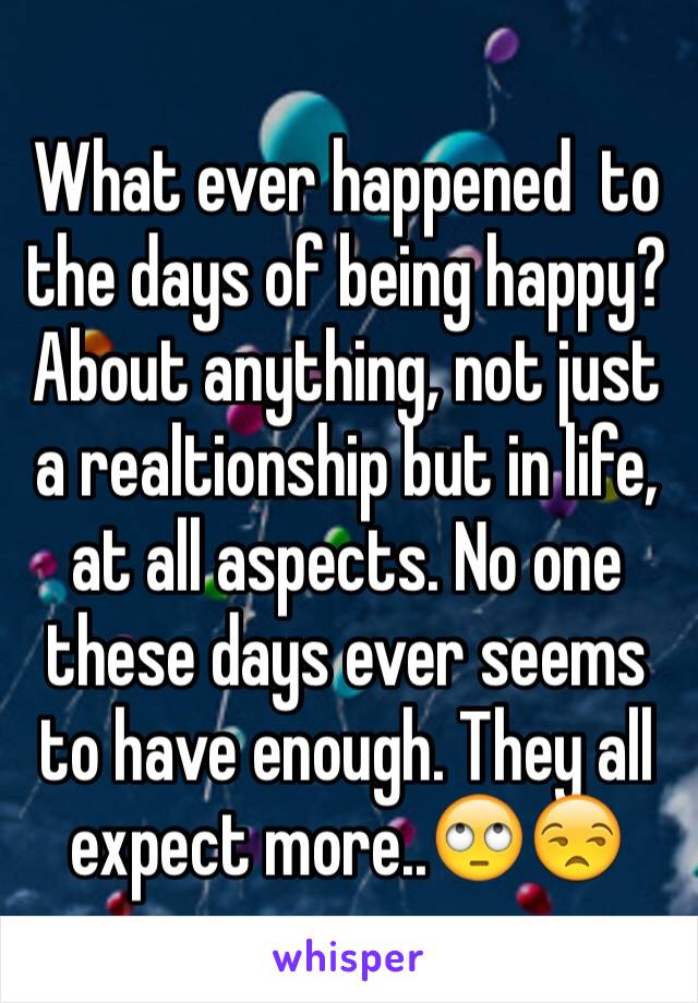 What ever happened  to the days of being happy? About anything, not just a realtionship but in life, at all aspects. No one these days ever seems to have enough. They all expect more..🙄😒