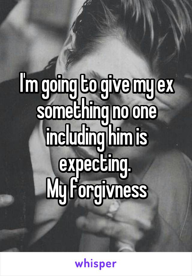 I'm going to give my ex something no one including him is expecting. 
My forgivness