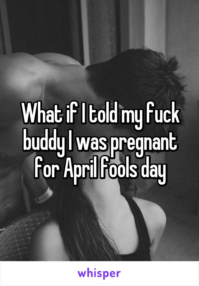 What if I told my fuck buddy I was pregnant for April fools day