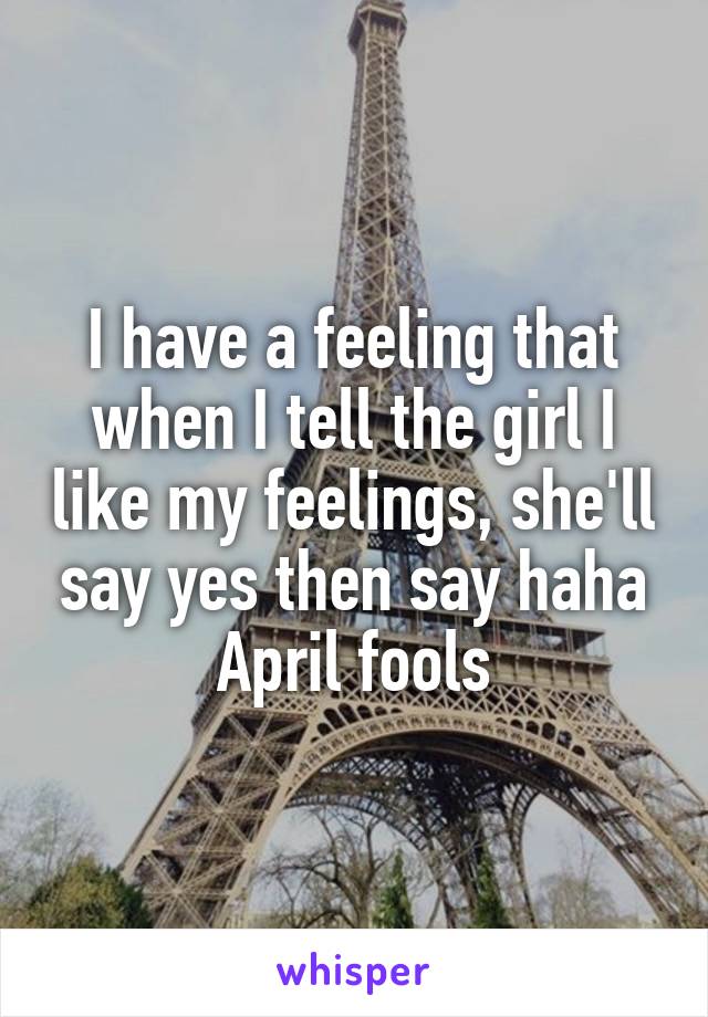 I have a feeling that when I tell the girl I like my feelings, she'll say yes then say haha April fools