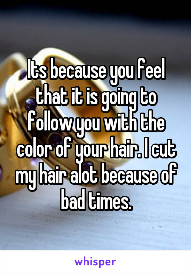 Its because you feel that it is going to follow you with the color of your hair. I cut my hair alot because of bad times.