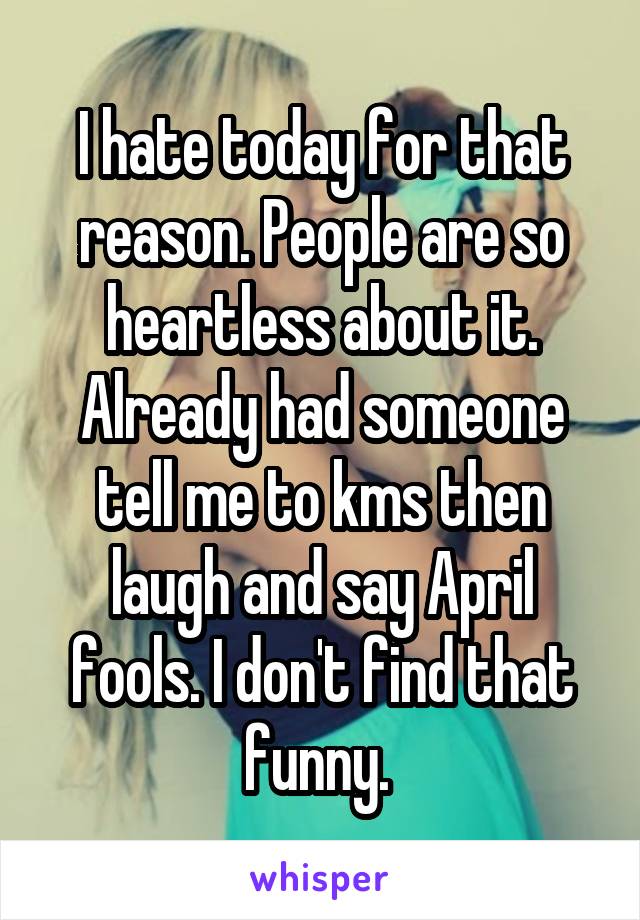I hate today for that reason. People are so heartless about it. Already had someone tell me to kms then laugh and say April fools. I don't find that funny. 