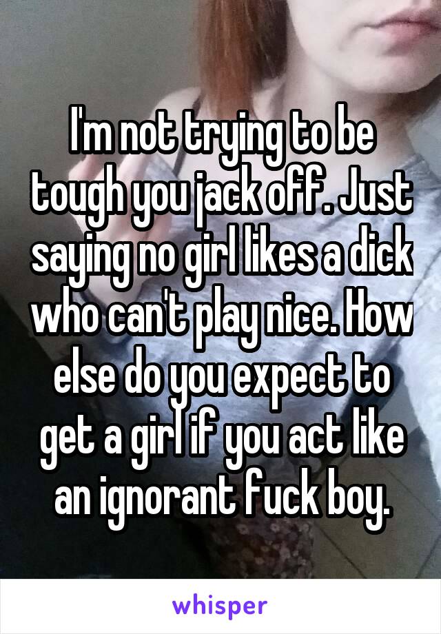 I'm not trying to be tough you jack off. Just saying no girl likes a dick who can't play nice. How else do you expect to get a girl if you act like an ignorant fuck boy.