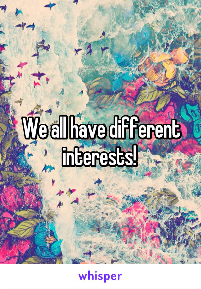 We all have different interests! 