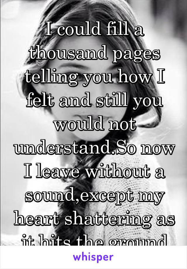 I could fill a thousand pages telling you how I felt and still you would not understand.So now I leave without a sound,except my heart shattering as  it hits the ground.