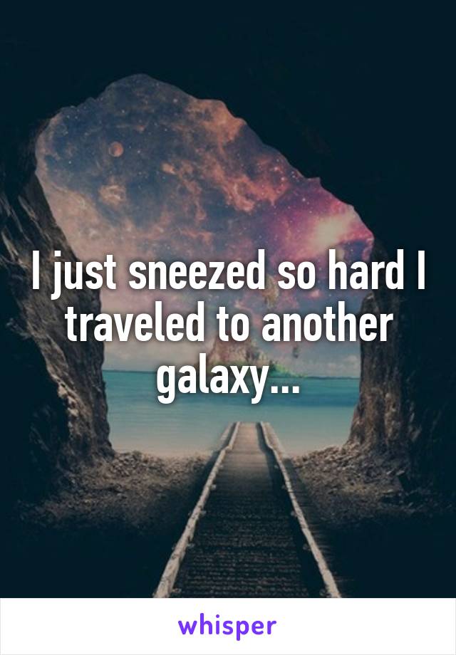 I just sneezed so hard I traveled to another galaxy...
