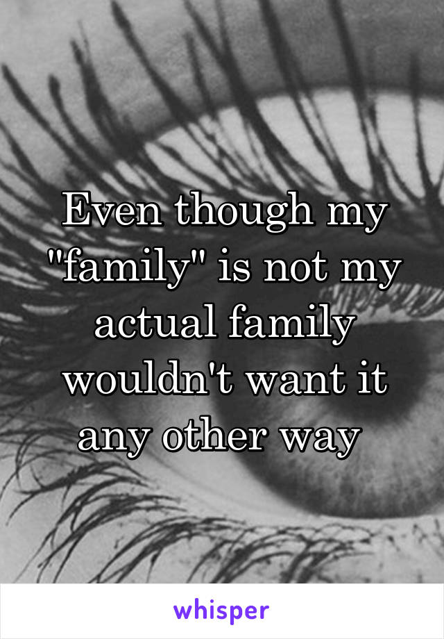 Even though my "family" is not my actual family wouldn't want it any other way 