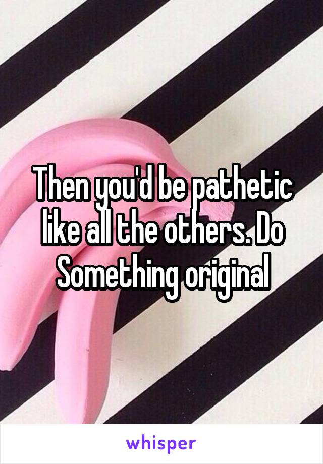 Then you'd be pathetic like all the others. Do Something original