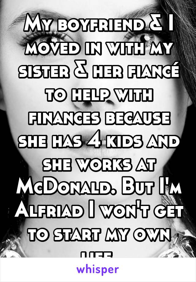 My boyfriend & I moved in with my sister & her fiancé to help with finances because she has 4 kids and she works at McDonald. But I'm Alfriad I won't get to start my own life.