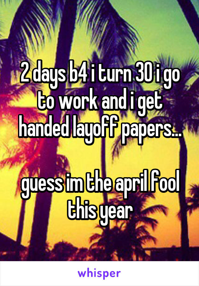 2 days b4 i turn 30 i go to work and i get handed layoff papers...

guess im the april fool this year