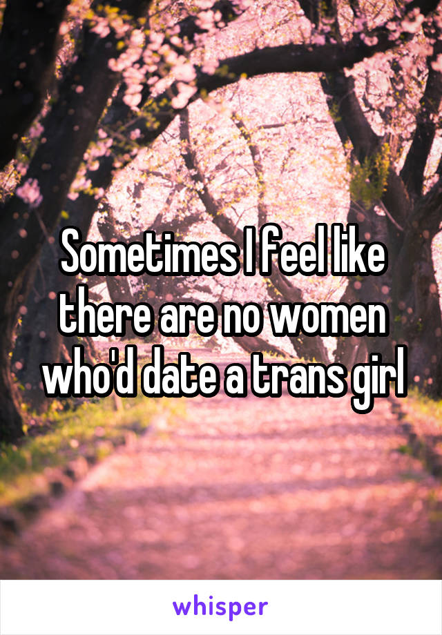 Sometimes I feel like there are no women who'd date a trans girl