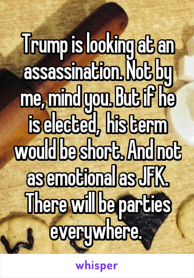 Trump is looking at an assassination. Not by me, mind you. But if he is elected,  his term would be short. And not as emotional as JFK. There will be parties everywhere. 
