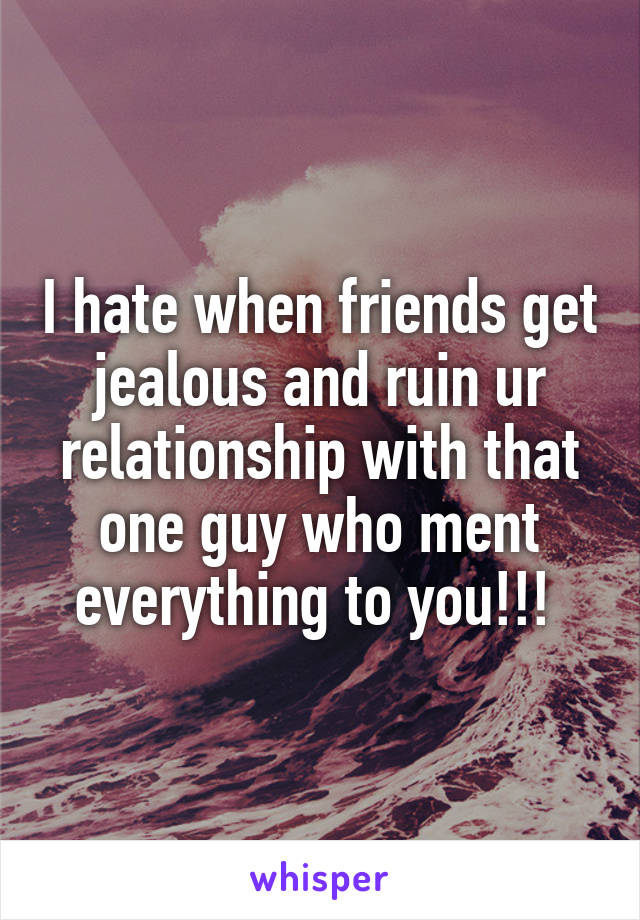 I hate when friends get jealous and ruin ur relationship with that one guy who ment everything to you!!! 