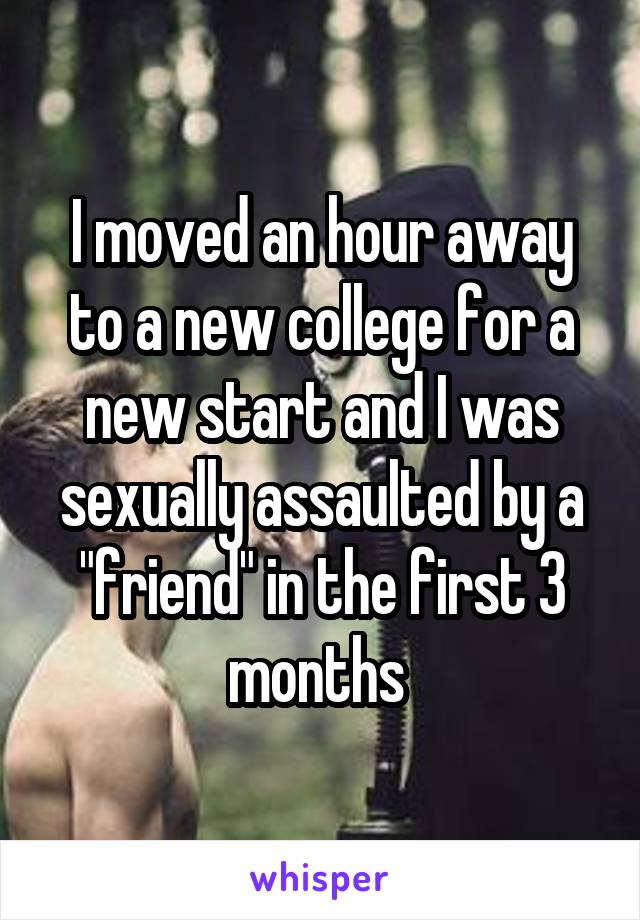 I moved an hour away to a new college for a new start and I was sexually assaulted by a "friend" in the first 3 months 
