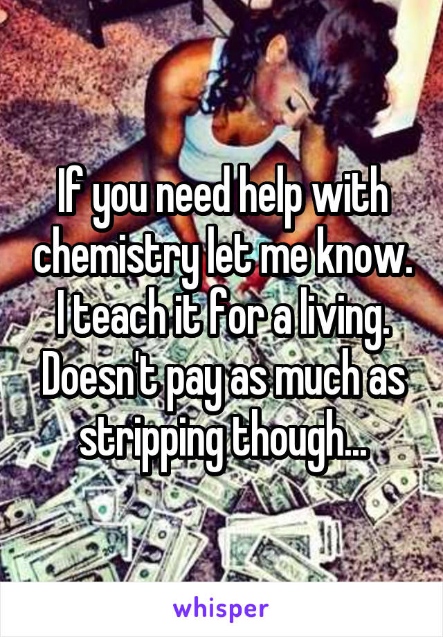 If you need help with chemistry let me know. I teach it for a living. Doesn't pay as much as stripping though...