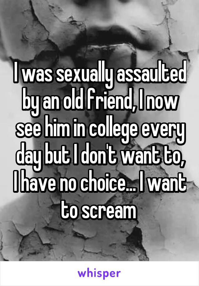 I was sexually assaulted by an old friend, I now see him in college every day but I don't want to, I have no choice... I want to scream 