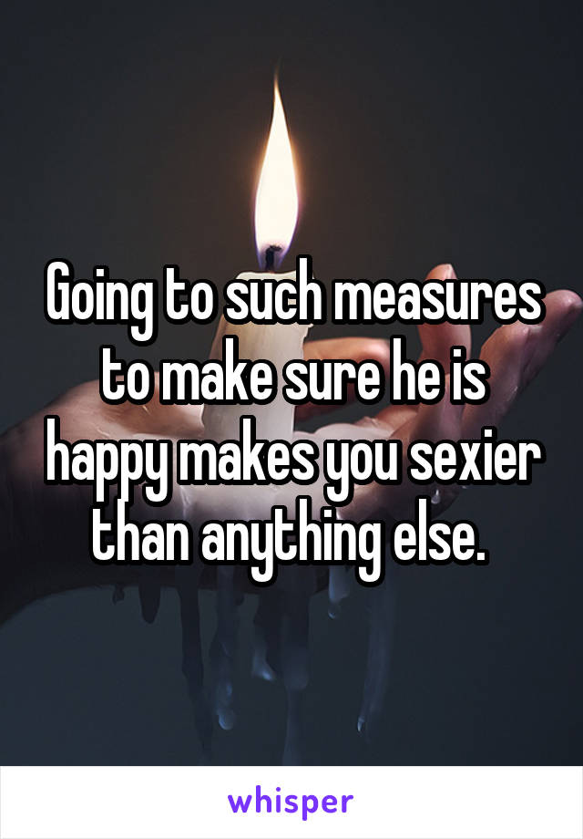 Going to such measures to make sure he is happy makes you sexier than anything else. 