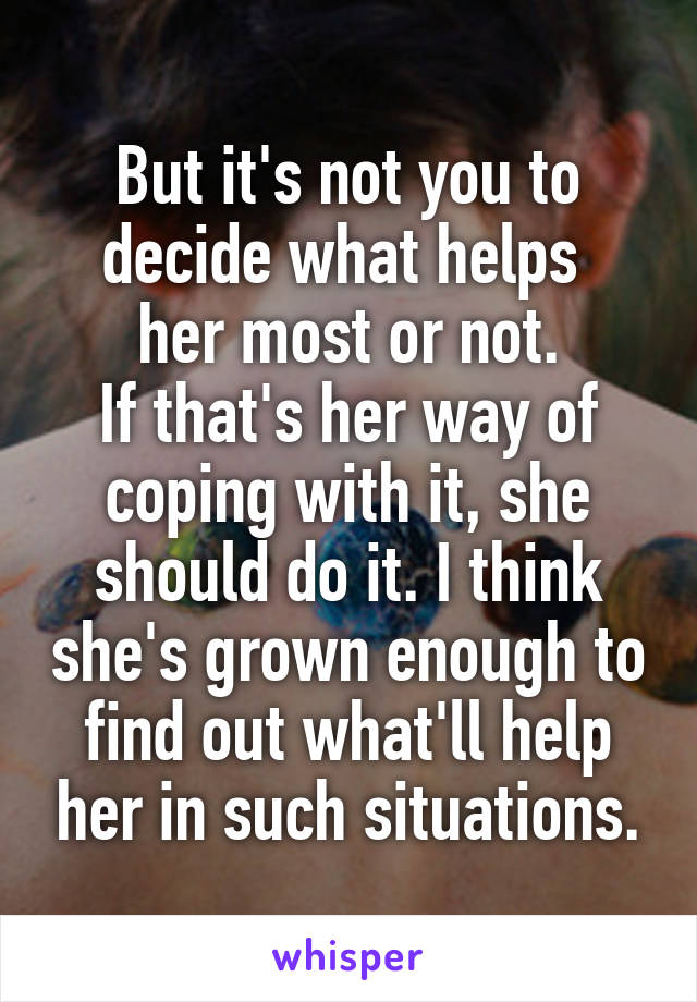 But it's not you to decide what helps 
her most or not.
If that's her way of coping with it, she should do it. I think she's grown enough to find out what'll help her in such situations.