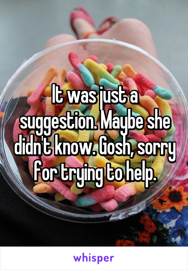 It was just a suggestion. Maybe she didn't know. Gosh, sorry for trying to help.